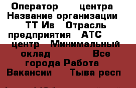 Оператор Call-центра › Название организации ­ ТТ-Ив › Отрасль предприятия ­ АТС, call-центр › Минимальный оклад ­ 20 000 - Все города Работа » Вакансии   . Тыва респ.